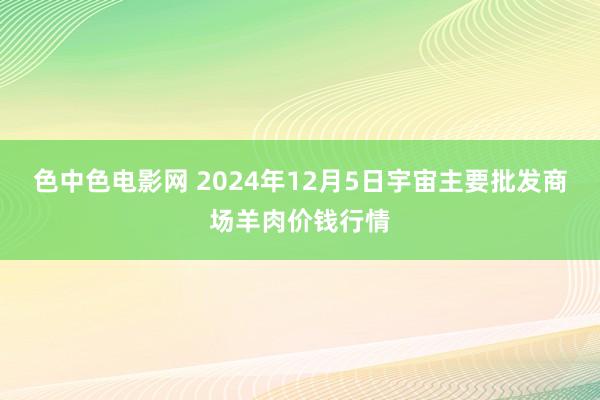 色中色电影网 2024年12月5日宇宙主要批发商场羊肉价钱行情