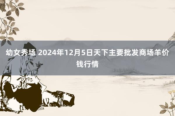 幼女秀场 2024年12月5日天下主要批发商场羊价钱行情