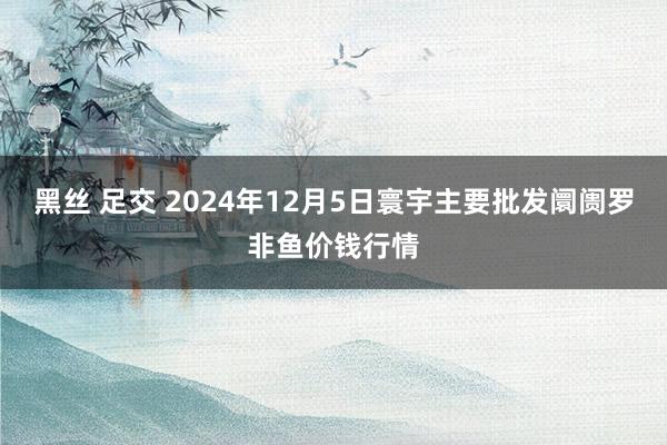 黑丝 足交 2024年12月5日寰宇主要批发阛阓罗非鱼价钱行情