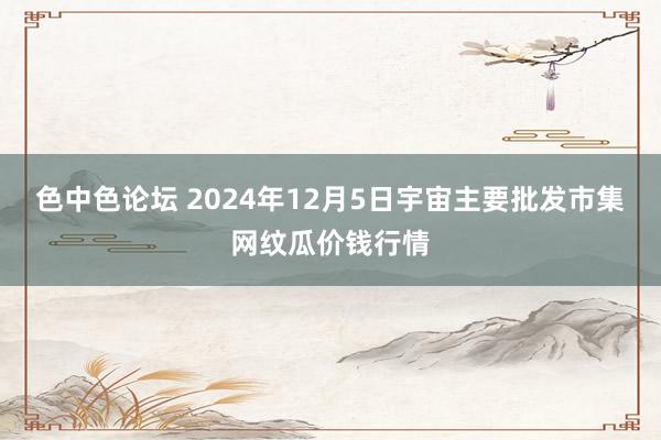 色中色论坛 2024年12月5日宇宙主要批发市集网纹瓜价钱行情