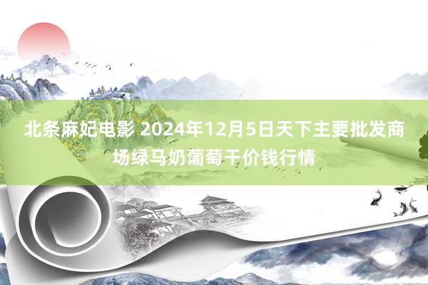 北条麻妃电影 2024年12月5日天下主要批发商场绿马奶葡萄干价钱行情