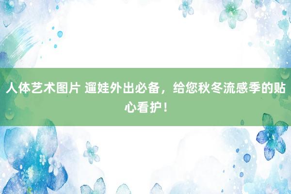 人体艺术图片 遛娃外出必备，给您秋冬流感季的贴心看护！