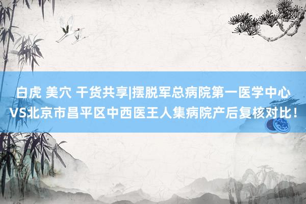 白虎 美穴 干货共享|摆脱军总病院第一医学中心VS北京市昌平区中西医王人集病院产后复核对比！