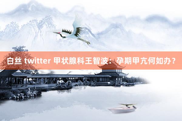 白丝 twitter 甲状腺科王智波：孕期甲亢何如办？