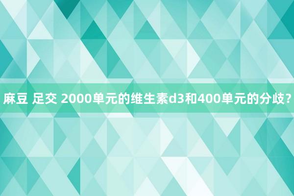 麻豆 足交 2000单元的维生素d3和400单元的分歧？