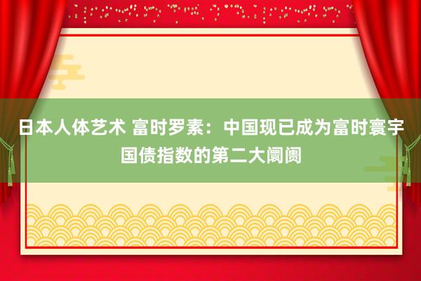 日本人体艺术 富时罗素：中国现已成为富时寰宇国债指数的第二大阛阓