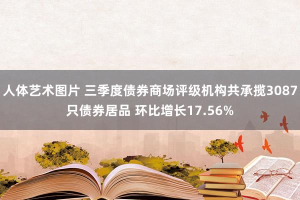 人体艺术图片 三季度债券商场评级机构共承揽3087只债券居品 环比增长17.56%
