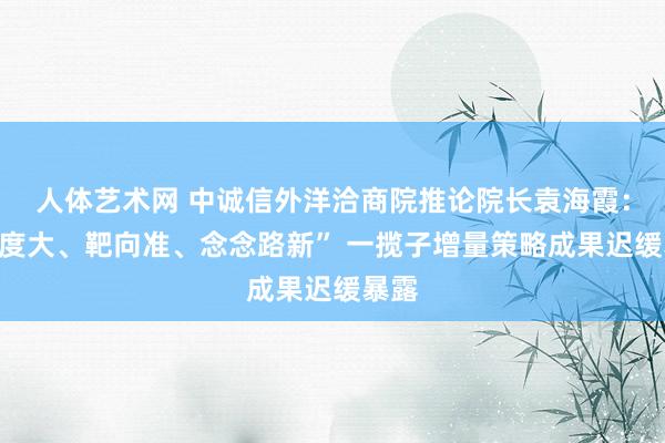 人体艺术网 中诚信外洋洽商院推论院长袁海霞：“力度大、靶向准、念念路新” 一揽子增量策略成果迟缓暴露