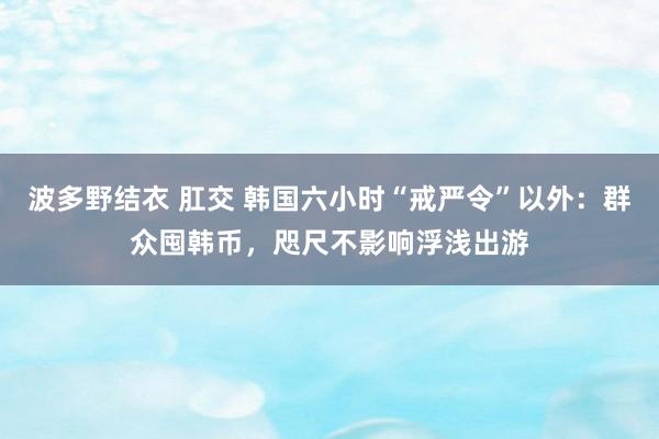 波多野结衣 肛交 韩国六小时“戒严令”以外：群众囤韩币，咫尺不影响浮浅出游