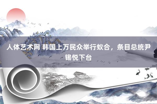 人体艺术网 韩国上万民众举行蚁合，条目总统尹锡悦下台