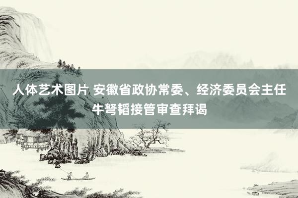 人体艺术图片 安徽省政协常委、经济委员会主任牛弩韬接管审查拜谒