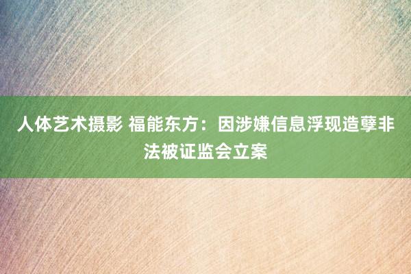 人体艺术摄影 福能东方：因涉嫌信息浮现造孽非法被证监会立案