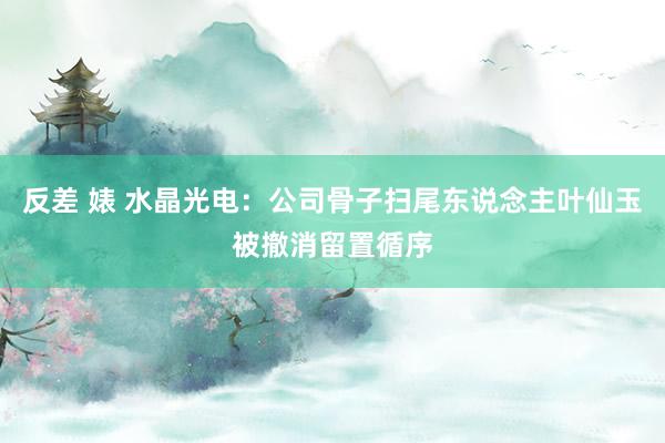 反差 婊 水晶光电：公司骨子扫尾东说念主叶仙玉被撤消留置循序