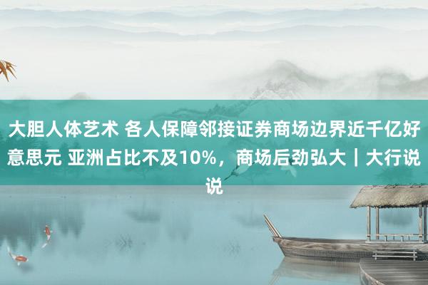 大胆人体艺术 各人保障邻接证券商场边界近千亿好意思元 亚洲占比不及10%，商场后劲弘大｜大行说
