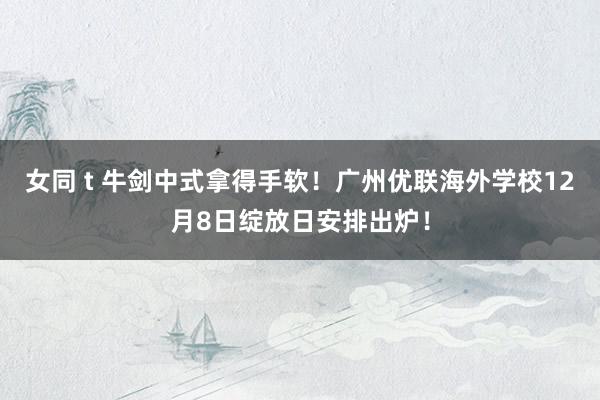 女同 t 牛剑中式拿得手软！广州优联海外学校12月8日绽放日安排出炉！