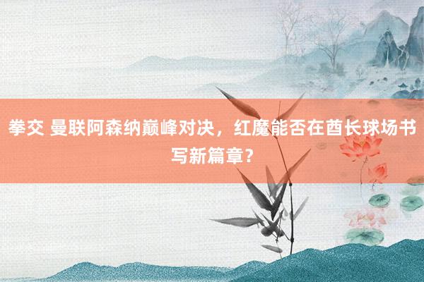 拳交 曼联阿森纳巅峰对决，红魔能否在酋长球场书写新篇章？