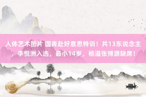 人体艺术图片 国青赴好意思特训！共13东说念主，李悦洲入选，最小14岁，杨溢张博源缺席！