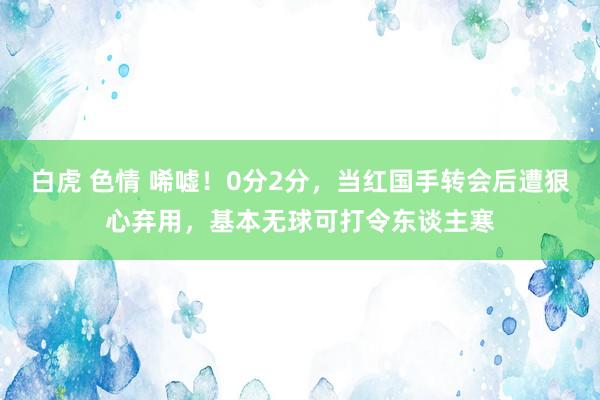 白虎 色情 唏嘘！0分2分，当红国手转会后遭狠心弃用，基本无球可打令东谈主寒