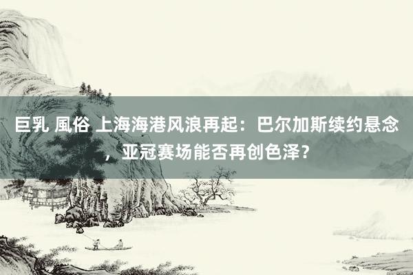巨乳 風俗 上海海港风浪再起：巴尔加斯续约悬念，亚冠赛场能否再创色泽？