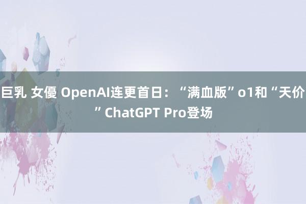 巨乳 女優 OpenAI连更首日：“满血版”o1和“天价”ChatGPT Pro登场
