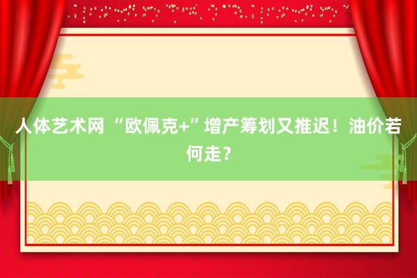 人体艺术网 “欧佩克+”增产筹划又推迟！油价若何走？