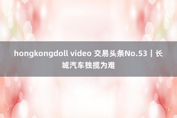 hongkongdoll video 交易头条No.53｜长城汽车独揽为难