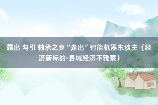 露出 勾引 轴承之乡“走出”智能机器东谈主（经济新标的·县域经济不雅察）