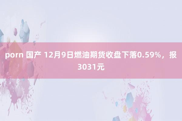 porn 国产 12月9日燃油期货收盘下落0.59%，报3031元