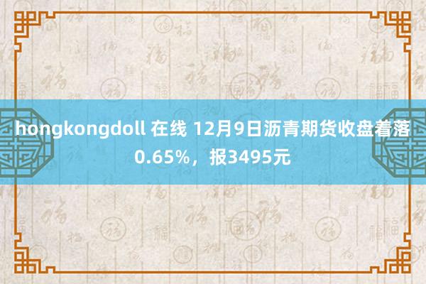 hongkongdoll 在线 12月9日沥青期货收盘着落0.65%，报3495元