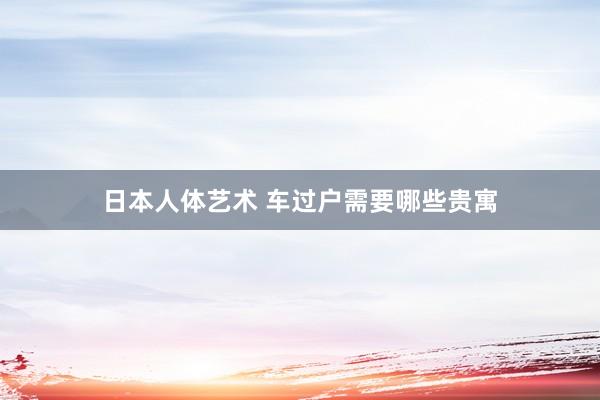 日本人体艺术 车过户需要哪些贵寓