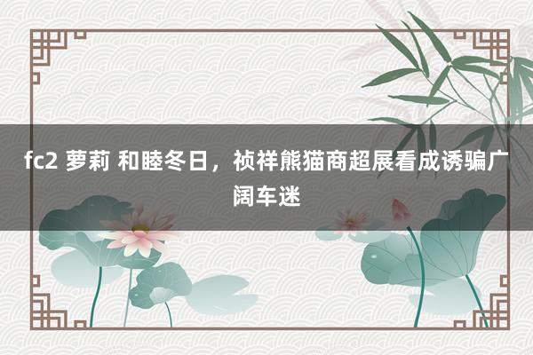 fc2 萝莉 和睦冬日，祯祥熊猫商超展看成诱骗广阔车迷
