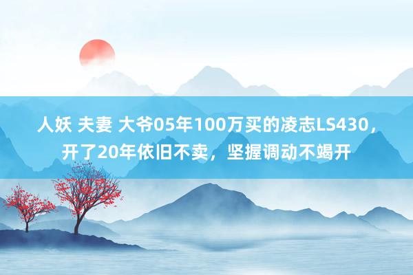 人妖 夫妻 大爷05年100万买的凌志LS430，开了20年依旧不卖，坚握调动不竭开