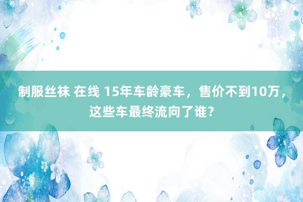 制服丝袜 在线 15年车龄豪车，售价不到10万，这些车最终流向了谁？
