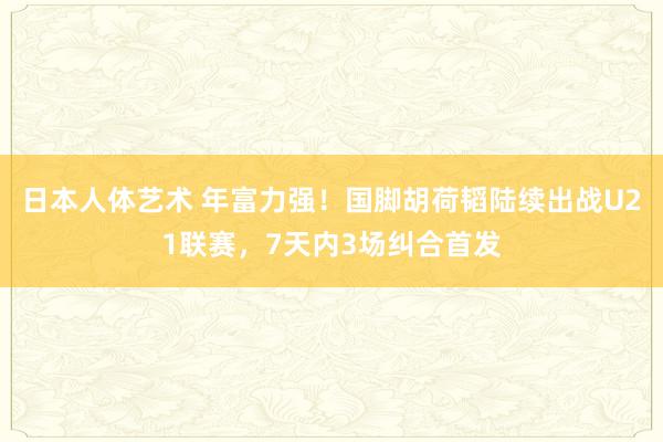 日本人体艺术 年富力强！国脚胡荷韬陆续出战U21联赛，7天内3场纠合首发
