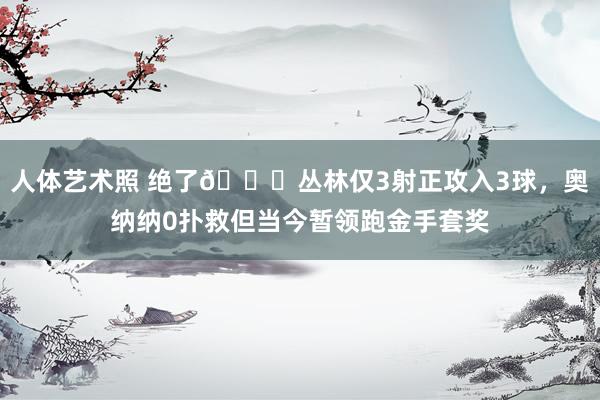 人体艺术照 绝了😑丛林仅3射正攻入3球，奥纳纳0扑救但当今暂领跑金手套奖