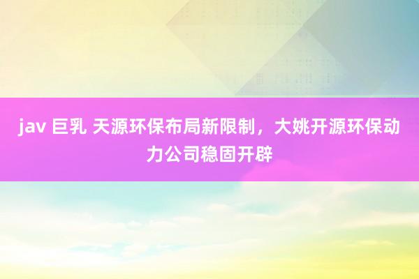 jav 巨乳 天源环保布局新限制，大姚开源环保动力公司稳固开辟