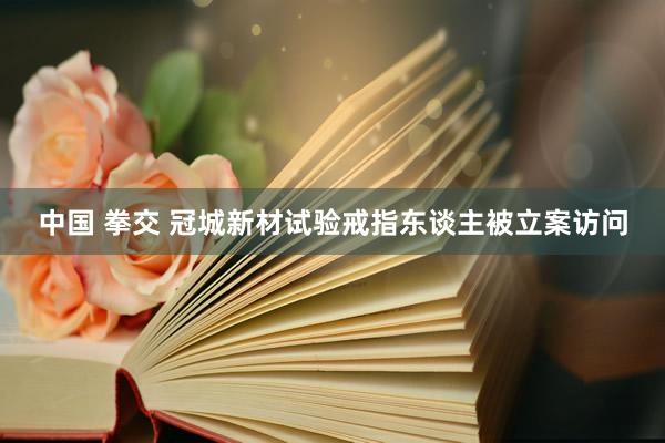 中国 拳交 冠城新材试验戒指东谈主被立案访问