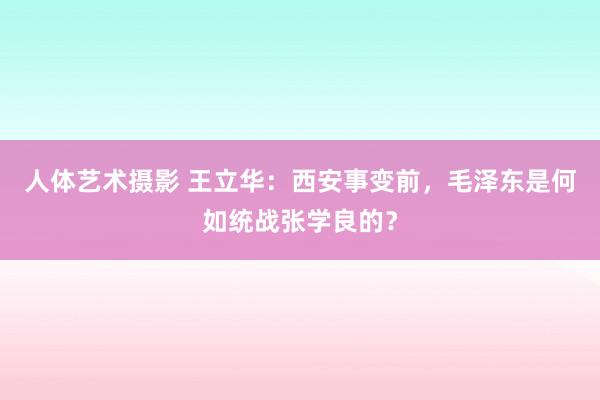 人体艺术摄影 王立华：西安事变前，毛泽东是何如统战张学良的？