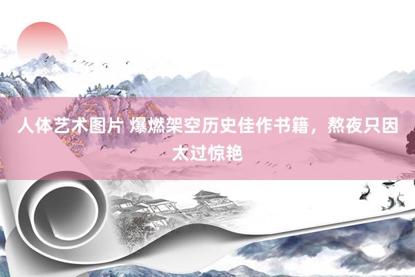 人体艺术图片 爆燃架空历史佳作书籍，熬夜只因太过惊艳