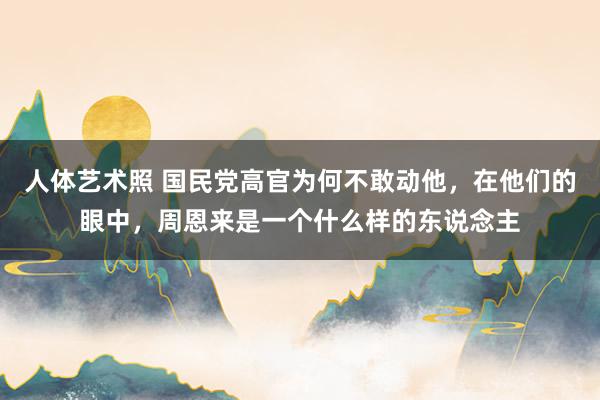 人体艺术照 国民党高官为何不敢动他，在他们的眼中，周恩来是一个什么样的东说念主
