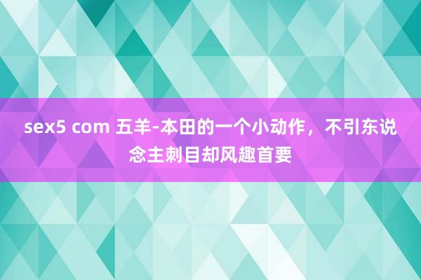 sex5 com 五羊-本田的一个小动作，不引东说念主刺目却风趣首要