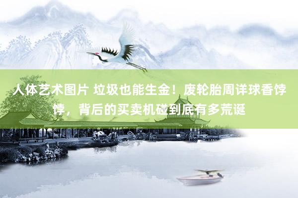 人体艺术图片 垃圾也能生金！废轮胎周详球香饽饽，背后的买卖机碰到底有多荒诞