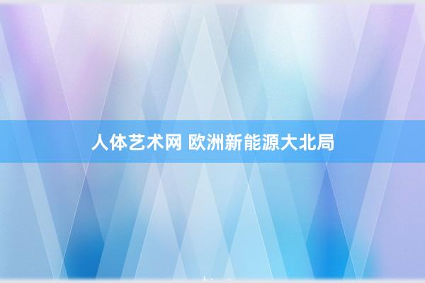 人体艺术网 欧洲新能源大北局