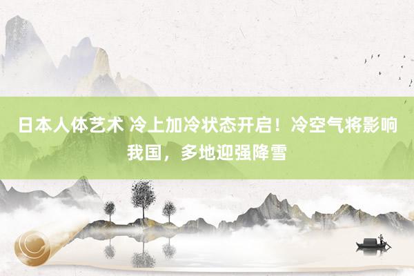 日本人体艺术 冷上加冷状态开启！冷空气将影响我国，多地迎强降雪