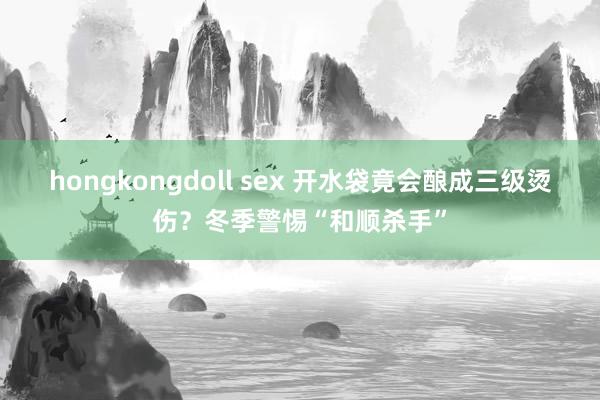 hongkongdoll sex 开水袋竟会酿成三级烫伤？冬季警惕“和顺杀手”