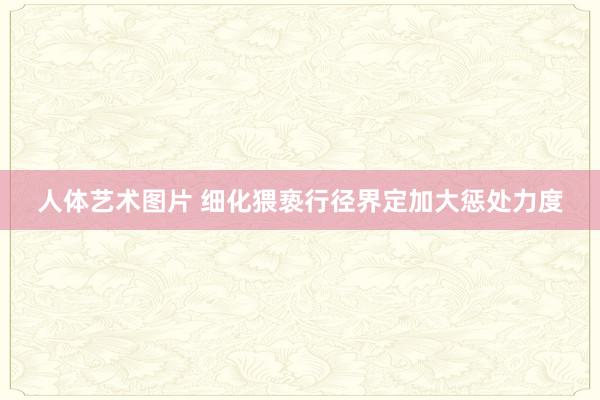 人体艺术图片 细化猥亵行径界定加大惩处力度
