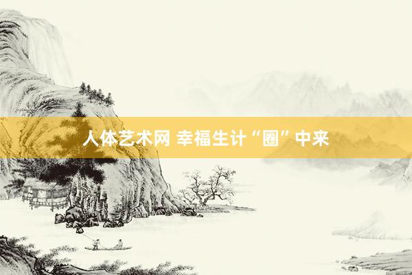 人体艺术网 幸福生计“圈”中来