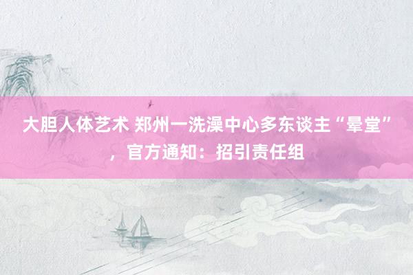 大胆人体艺术 郑州一洗澡中心多东谈主“晕堂”，官方通知：招引责任组