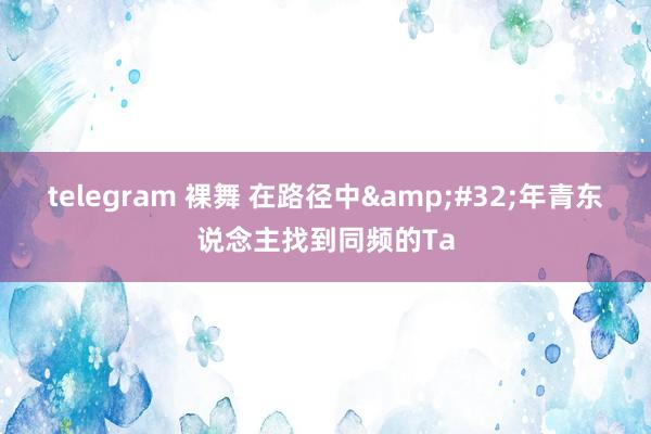 telegram 裸舞 在路径中&#32;年青东说念主找到同频的Ta