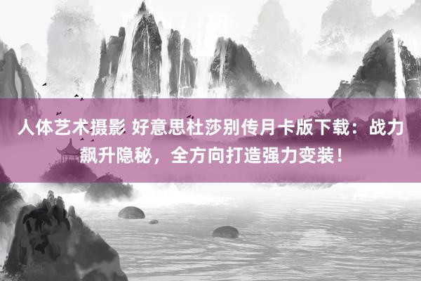 人体艺术摄影 好意思杜莎别传月卡版下载：战力飙升隐秘，全方向打造强力变装！